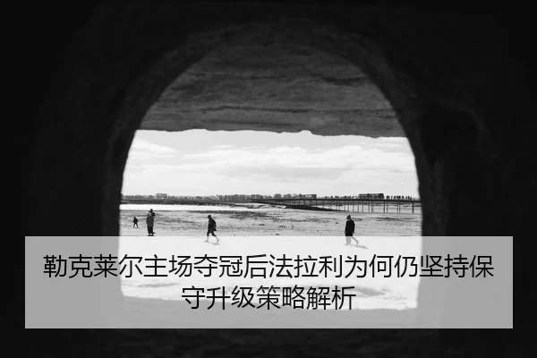 勒克莱尔主场夺冠后法拉利为何仍坚持保守升级策略解析