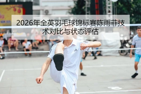 2026年全英羽毛球锦标赛陈雨菲技术对比与状态评估