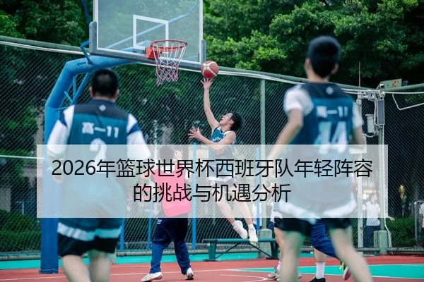 2026年篮球世界杯西班牙队年轻阵容的挑战与机遇分析