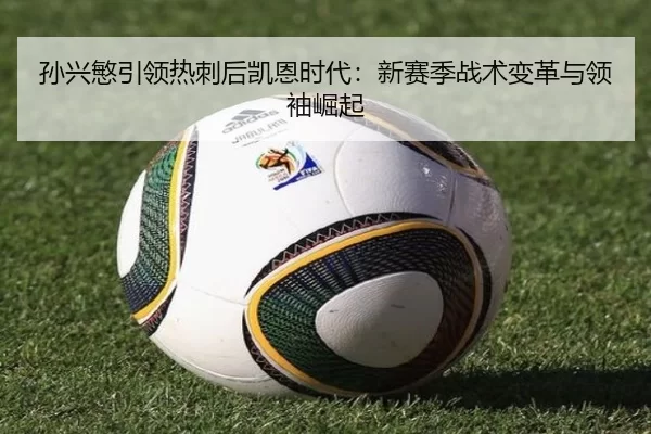 孙兴慜引领热刺后凯恩时代：新赛季战术变革与领袖崛起