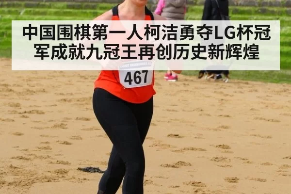 中国围棋第一人柯洁勇夺LG杯冠军成就九冠王再创历史新辉煌